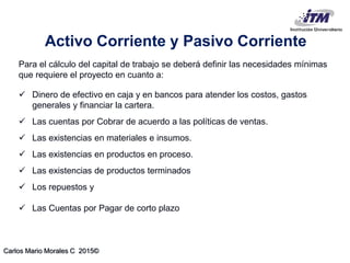 Carlos Mario Morales C 2015©
Activo Corriente y Pasivo Corriente
Para el cálculo del capital de trabajo se deberá definir las necesidades mínimas
que requiere el proyecto en cuanto a:
 Dinero de efectivo en caja y en bancos para atender los costos, gastos
generales y financiar la cartera.
 Las cuentas por Cobrar de acuerdo a las políticas de ventas.
 Las existencias en materiales e insumos.
 Las existencias en productos en proceso.
 Las existencias de productos terminados
 Los repuestos y
 Las Cuentas por Pagar de corto plazo
 