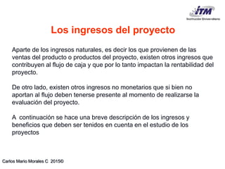 Carlos Mario Morales C 2015©
Aparte de los ingresos naturales, es decir los que provienen de las
ventas del producto o productos del proyecto, existen otros ingresos que
contribuyen al flujo de caja y que por lo tanto impactan la rentabilidad del
proyecto.
De otro lado, existen otros ingresos no monetarios que si bien no
aportan al flujo deben tenerse presente al momento de realizarse la
evaluación del proyecto.
A continuación se hace una breve descripción de los ingresos y
beneficios que deben ser tenidos en cuenta en el estudio de los
proyectos
Los ingresos del proyecto
 