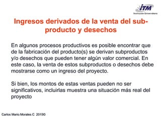 Carlos Mario Morales C 2015©
En algunos procesos productivos es posible encontrar que
de la fabricación del producto(s) se derivan subproductos
y/o desechos que pueden tener algún valor comercial. En
este caso, la venta de estos subproductos o desechos debe
mostrarse como un ingreso del proyecto.
Si bien, los montos de estas ventas pueden no ser
significativos, incluirlas muestra una situación más real del
proyecto
Ingresos derivados de la venta del sub-
producto y desechos
 