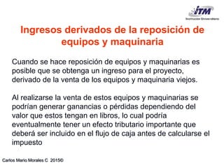 Carlos Mario Morales C 2015©
Cuando se hace reposición de equipos y maquinarias es
posible que se obtenga un ingreso para el proyecto,
derivado de la venta de los equipos y maquinaria viejos.
Al realizarse la venta de estos equipos y maquinarias se
podrían generar ganancias o pérdidas dependiendo del
valor que estos tengan en libros, lo cual podría
eventualmente tener un efecto tributario importante que
deberá ser incluido en el flujo de caja antes de calcularse el
impuesto
Ingresos derivados de la reposición de
equipos y maquinaria
 
