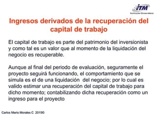 Carlos Mario Morales C 2015©
El capital de trabajo es parte del patrimonio del inversionista
y como tal es un valor que al momento de la liquidación del
negocio es recuperable.
Aunque al final del periodo de evaluación, seguramente el
proyecto seguirá funcionando, el comportamiento que se
simula es el de una liquidación del negocio; por lo cual es
valido estimar una recuperación del capital de trabajo para
dicho momento; contabilizando dicha recuperación como un
ingreso para el proyecto
Ingresos derivados de la recuperación del
capital de trabajo
 