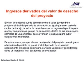 Carlos Mario Morales C 2015©
El valor de desecho puede definirse como el valor que tendrá el
proyecto al final del periodo de evaluación. Al igual que en el caso del
capital de trabajo, el valor de desecho no es un ingreso disponible para
atender compromisos, ya que no se concibe, dentro de las operaciones
normales de una empresa, que se vendan los activos para cubrir
obligaciones financieras.
De esta manera, aunque el valor de desecho del proyecto no es ingreso
o beneficio disponible ya que al final del periodo de evaluación
seguramente el negocio continuara, es valido valorarse y considerarse
como un ingreso al final del periodo de evaluación
Ingresos derivados del valor de desecho
del proyecto
 