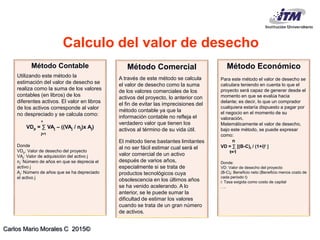 Carlos Mario Morales C 2015©
Método Contable
Utilizando este método la
estimación del valor de desecho se
realiza como la suma de los valores
contables (en libros) de los
diferentes activos. El valor en libros
de los activos corresponde al valor
no despreciado y se calcula como:
n
VDp = ∑ VAj – ((VAj / nj)x Aj)
j=1
Donde
VDp: Valor de desecho del proyecto
VAj: Valor de adquisición del activo j
nj: Número de años en que se deprecia el
activo j
Aj: Número de años que se ha depreciado
el activo j
Método Comercial
A través de este método se calcula
el valor de desecho como la suma
de los valores comerciales de los
activos del proyecto, lo anterior con
el fin de evitar las imprecisiones del
método contable ya que la
información contable no refleja el
verdadero valor que tienen los
activos al término de su vida útil.
El método tiene bastantes limitantes
al no ser fácil estimar cual será el
valor comercial de un activo
después de varios años,
especialmente si se trata de
productos tecnológicos cuya
obsolescencia en los últimos años
se ha venido acelerando. A lo
anterior, se le puede sumar la
dificultad de estimar los valores
cuando se trata de un gran número
de activos.
Método Económico
Para este método el valor de desecho se
calculara teniendo en cuenta lo que el
proyecto será capaz de generar desde el
momento en que se evalúa hacia
delante; es decir, lo que un comprador
cualquiera estaría dispuesto a pagar por
el negocio en el momento de su
valoración.
Matemáticamente el valor de desecho,
bajo este método, se puede expresar
como:
n
VD = ∑ [(B-C)t / (1+i)t 
t=1
Donde:
VD: Valor de desecho del proyecto
(B-C)t: Beneficio neto (Beneficio menos costo de
cada periodo t)
i: Tasa exigida como costo de capital
….
Calculo del valor de desecho
 