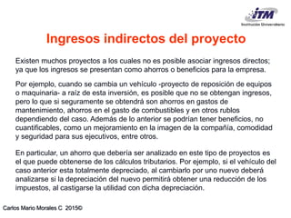Carlos Mario Morales C 2015©
Existen muchos proyectos a los cuales no es posible asociar ingresos directos;
ya que los ingresos se presentan como ahorros o beneficios para la empresa.
Por ejemplo, cuando se cambia un vehículo -proyecto de reposición de equipos
o maquinaria- a raíz de esta inversión, es posible que no se obtengan ingresos,
pero lo que si seguramente se obtendrá son ahorros en gastos de
mantenimiento, ahorros en el gasto de combustibles y en otros rublos
dependiendo del caso. Además de lo anterior se podrían tener beneficios, no
cuantificables, como un mejoramiento en la imagen de la compañía, comodidad
y seguridad para sus ejecutivos, entre otros.
En particular, un ahorro que debería ser analizado en este tipo de proyectos es
el que puede obtenerse de los cálculos tributarios. Por ejemplo, si el vehículo del
caso anterior esta totalmente depreciado, al cambiarlo por uno nuevo deberá
analizarse si la depreciación del nuevo permitirá obtener una reducción de los
impuestos, al castigarse la utilidad con dicha depreciación.
Ingresos indirectos del proyecto
 