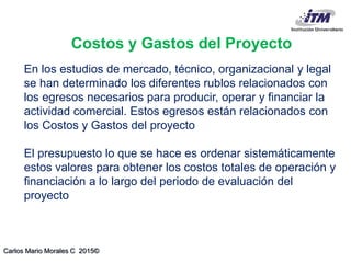 Carlos Mario Morales C 2015©
En los estudios de mercado, técnico, organizacional y legal
se han determinado los diferentes rublos relacionados con
los egresos necesarios para producir, operar y financiar la
actividad comercial. Estos egresos están relacionados con
los Costos y Gastos del proyecto
El presupuesto lo que se hace es ordenar sistemáticamente
estos valores para obtener los costos totales de operación y
financiación a lo largo del periodo de evaluación del
proyecto
Costos y Gastos del Proyecto
 