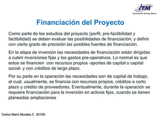 Carlos Mario Morales C 2015©
Como parte de los estudios del proyecto (perfil, pre-factibilidad y
factibilidad) se deben evaluar las posibilidades de financiación; y definir
con cierto grado de precisión las posibles fuentes de financiación.
En la etapa de inversión las necesidades de financiación están dirigidas
a cubrir inversiones fijas y los gastos pre-operativos. Lo normal es que
estos se financien con recursos propios -aportes de capital o capital
social- y con créditos de largo plazo.
Por su parte en la operación las necesidades son de capital de trabajo,
el cual, usualmente, se financia con recursos propios, créditos a corto
plazo y crédito de proveedores. Eventualmente, durante la operación se
requiere financiación para la inversión en activos fijos, cuando se tienen
planeadas ampliaciones
Financiación del Proyecto
 