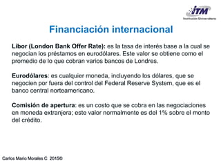 Carlos Mario Morales C 2015©
Libor (London Bank Offer Rate): es la tasa de interés base a la cual se
negocian los préstamos en eurodólares. Este valor se obtiene como el
promedio de lo que cobran varios bancos de Londres.
Eurodólares: es cualquier moneda, incluyendo los dólares, que se
negocien por fuera del control del Federal Reserve System, que es el
banco central norteamericano.
Comisión de apertura: es un costo que se cobra en las negociaciones
en moneda extranjera; este valor normalmente es del 1% sobre el monto
del crédito.
Financiación internacional
 