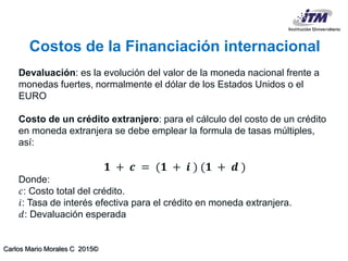 Carlos Mario Morales C 2015©
Devaluación: es la evolución del valor de la moneda nacional frente a
monedas fuertes, normalmente el dólar de los Estados Unidos o el
EURO
Costo de un crédito extranjero: para el cálculo del costo de un crédito
en moneda extranjera se debe emplear la formula de tasas múltiples,
así:
𝟏 + 𝒄 = (𝟏 + 𝒊 ) (𝟏 + 𝒅 )
Donde:
𝑐: Costo total del crédito.
𝑖: Tasa de interés efectiva para el crédito en moneda extranjera.
𝑑: Devaluación esperada
Costos de la Financiación internacional
 