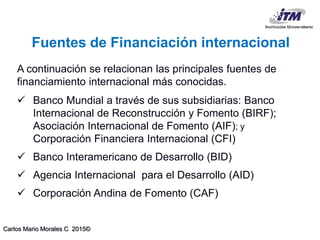 Carlos Mario Morales C 2015©
A continuación se relacionan las principales fuentes de
financiamiento internacional más conocidas.
 Banco Mundial a través de sus subsidiarias: Banco
Internacional de Reconstrucción y Fomento (BIRF);
Asociación Internacional de Fomento (AIF); y
Corporación Financiera Internacional (CFI)
 Banco Interamericano de Desarrollo (BID)
 Agencia Internacional para el Desarrollo (AID)
 Corporación Andina de Fomento (CAF)
Fuentes de Financiación internacional
 
