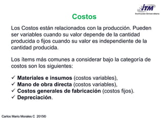 Carlos Mario Morales C 2015©
Costos
Los Costos están relacionados con la producción. Pueden
ser variables cuando su valor depende de la cantidad
producida o fijos cuando su valor es independiente de la
cantidad producida.
Los ítems más comunes a considerar bajo la categoría de
costos son los siguientes:
 Materiales e insumos (costos variables),
 Mano de obra directa (costos variables),
 Costos generales de fabricación (costos fijos).
 Depreciación.
 