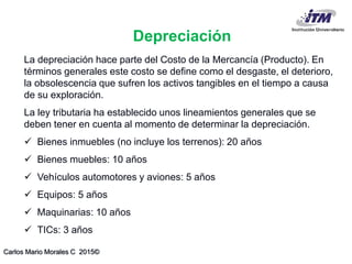 Carlos Mario Morales C 2015©
Depreciación
La depreciación hace parte del Costo de la Mercancía (Producto). En
términos generales este costo se define como el desgaste, el deterioro,
la obsolescencia que sufren los activos tangibles en el tiempo a causa
de su exploración.
La ley tributaria ha establecido unos lineamientos generales que se
deben tener en cuenta al momento de determinar la depreciación.
 Bienes inmuebles (no incluye los terrenos): 20 años
 Bienes muebles: 10 años
 Vehículos automotores y aviones: 5 años
 Equipos: 5 años
 Maquinarias: 10 años
 TICs: 3 años
 