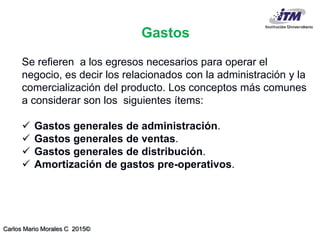 Carlos Mario Morales C 2015©
Se refieren a los egresos necesarios para operar el
negocio, es decir los relacionados con la administración y la
comercialización del producto. Los conceptos más comunes
a considerar son los siguientes ítems:
 Gastos generales de administración.
 Gastos generales de ventas.
 Gastos generales de distribución.
 Amortización de gastos pre-operativos.
Gastos
 