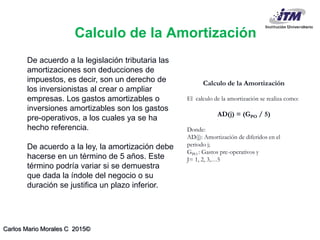 Carlos Mario Morales C 2015©
De acuerdo a la legislación tributaria las
amortizaciones son deducciones de
impuestos, es decir, son un derecho de
los inversionistas al crear o ampliar
empresas. Los gastos amortizables o
inversiones amortizables son los gastos
pre-operativos, a los cuales ya se ha
hecho referencia.
De acuerdo a la ley, la amortización debe
hacerse en un término de 5 años. Este
término podría variar si se demuestra
que dada la índole del negocio o su
duración se justifica un plazo inferior.
Calculo de la Amortización
El calculo de la amortización se realiza como:
AD(j) = (GPO / 5)
Donde:
AD(j): Amortización de diferidos en el
periodo j;
GPO : Gastos pre-operativos y
J= 1, 2, 3,…5
Calculo de la Amortización
 