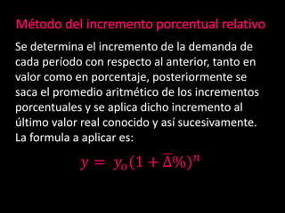 Se determina el incremento de la demanda de
cada período con respecto al anterior, tanto en
valor como en porcentaje, posteriormente se
saca el promedio aritmético de los incrementos
porcentuales y se aplica dicho incremento al
último valor real conocido y así sucesivamente.
La formula a aplicar es:
𝑦 = 𝑦𝑜(1 + ∆%) 𝑛
 