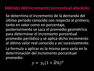 Se determina el incremento de la demanda del
último período conocido con respecto al primero,
tanto en valor como en porcentaje,
posteriormente se saca el promedio geométrico
para determinar el incremento porcentual
promedio periódico y se aplica dicho incremento
al último valor real conocido y así sucesivamente.
La formula a aplicar es la misma pero varía en la
determinación del incremento porcentual
promedio:
𝑦 = 𝑦𝑜(1 + ∆%) 𝑛
 