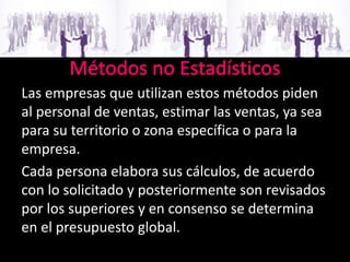 Las empresas que utilizan estos métodos piden
al personal de ventas, estimar las ventas, ya sea
para su territorio o zona específica o para la
empresa.
Cada persona elabora sus cálculos, de acuerdo
con lo solicitado y posteriormente son revisados
por los superiores y en consenso se determina
en el presupuesto global.
 