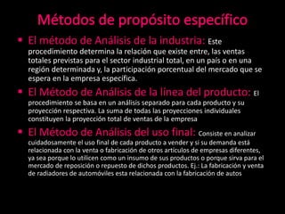  El método de Análisis de la industria: Este
procedimiento determina la relación que existe entre, las ventas
totales previstas para el sector industrial total, en un país o en una
región determinada y, la participación porcentual del mercado que se
espera en la empresa específica.
 El Método de Análisis de la línea del producto: El
procedimiento se basa en un análisis separado para cada producto y su
proyección respectiva. La suma de todas las proyecciones individuales
constituyen la proyección total de ventas de la empresa
 El Método de Análisis del uso final: Consiste en analizar
cuidadosamente el uso final de cada producto a vender y si su demanda está
relacionada con la venta o fabricación de otros artículos de empresas diferentes,
ya sea porque lo utilicen como un insumo de sus productos o porque sirva para el
mercado de reposición o repuesto de dichos productos. Ej.: La fabricación y venta
de radiadores de automóviles esta relacionada con la fabricación de autos
 