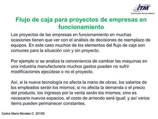 Carlos Mario Morales C 2015©
Los proyectos de las empresas en funcionamiento en muchas
ocasiones tienen que ver con el análisis de decisiones de reemplazo de
equipos. En este caso muchos de los elementos del flujo de caja son
comunes para la situación con y sin proyecto.
Por ejemplo si se analiza la conveniencia de cambiar las maquinas en
una industria manufacturera muchos gastos pueden no sufrir
modificaciones ejecútese o no el proyecto.
Así, si la nueva tecnología no afecta la mano de obras, los salarios de
los empleados serán los mismos; si no afecta la demanda o el precio
del producto, los ingresos por la venta serán los mismos; sino es
necesario nuevos espacios, el costo de arriendo será igual; y así varios
ítems pueden permanecer constantes.
Flujo de caja para proyectos de empresas en
funcionamiento
 