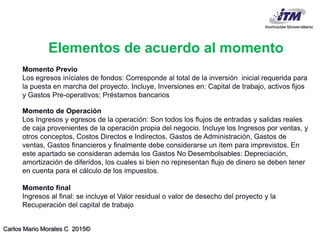 Carlos Mario Morales C 2015©
Momento Previo
Los egresos iníciales de fondos: Corresponde al total de la inversión inicial requerida para
la puesta en marcha del proyecto. Incluye, Inversiones en: Capital de trabajo, activos fijos
y Gastos Pre-operativos; Préstamos bancarios
Momento de Operación
Los Ingresos y egresos de la operación: Son todos los flujos de entradas y salidas reales
de caja provenientes de la operación propia del negocio. Incluye los Ingresos por ventas, y
otros conceptos, Costos Directos e Indirectos, Gastos de Administración, Gastos de
ventas, Gastos financieros y finalmente debe considerarse un ítem para imprevistos. En
este apartado se consideran además los Gastos No Desembolsables: Depreciación,
amortización de diferidos, los cuales si bien no representan flujo de dinero se deben tener
en cuenta para el cálculo de los impuestos.
Momento final
Ingresos al final: se incluye el Valor residual o valor de desecho del proyecto y la
Recuperación del capital de trabajo
Elementos de acuerdo al momento
 