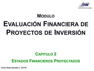 Carlos Mario Morales C 2017©
MODULO
EVALUACIÓN FINANCIERA DE
PROYECTOS DE INVERSIÓN
CAPITULO 2
ESTADOS FINANCIEROS PROYECTADOS
 