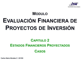 Carlos Mario Morales C 2015©
MODULO
EVALUACIÓN FINANCIERA DE
PROYECTOS DE INVERSIÓN
CAPITULO 2
ESTADOS FINANCIEROS PROYECTADOS
CASOS
 
