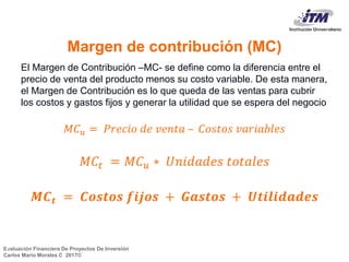 Evaluación Financiera De Proyectos De Inversión
Carlos Mario Morales C 2017©
Margen de contribución (MC)
El Margen de Contribución –MC- se define como la diferencia entre el
precio de venta del producto menos su costo variable. De esta manera,
el Margen de Contribución es lo que queda de las ventas para cubrir
los costos y gastos fijos y generar la utilidad que se espera del negocio
𝑀𝐶 𝑢 = 𝑃𝑟𝑒𝑐𝑖𝑜 𝑑𝑒 𝑣𝑒𝑛𝑡𝑎 – 𝐶𝑜𝑠𝑡𝑜𝑠 𝑣𝑎𝑟𝑖𝑎𝑏𝑙𝑒𝑠
𝑀𝐶𝑡 = 𝑀𝐶 𝑢 ∗ 𝑈𝑛𝑖𝑑𝑎𝑑𝑒𝑠 𝑡𝑜𝑡𝑎𝑙𝑒𝑠
𝑴𝑪 𝒕 = 𝑪𝒐𝒔𝒕𝒐𝒔 𝒇𝒊𝒋𝒐𝒔 + 𝑮𝒂𝒔𝒕𝒐𝒔 + 𝑼𝒕𝒊𝒍𝒊𝒅𝒂𝒅𝒆𝒔
4
 