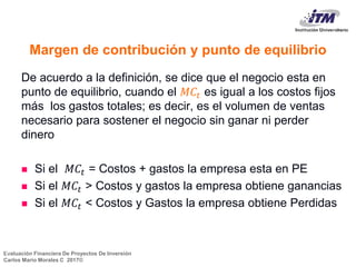 Evaluación Financiera De Proyectos De Inversión
Carlos Mario Morales C 2017©
Margen de contribución y punto de equilibrio
De acuerdo a la definición, se dice que el negocio esta en
punto de equilibrio, cuando el 𝑀𝐶𝑡 es igual a los costos fijos
más los gastos totales; es decir, es el volumen de ventas
necesario para sostener el negocio sin ganar ni perder
dinero
 Si el 𝑀𝐶𝑡 = Costos + gastos la empresa esta en PE
 Si el 𝑀𝐶𝑡 > Costos y gastos la empresa obtiene ganancias
 Si el 𝑀𝐶𝑡 < Costos y Gastos la empresa obtiene Perdidas
6
 