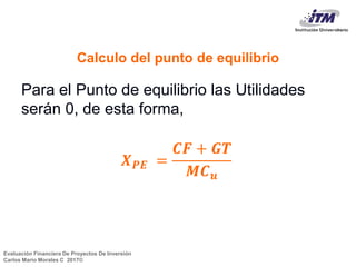 Evaluación Financiera De Proyectos De Inversión
Carlos Mario Morales C 2017©
Calculo del punto de equilibrio
Para el Punto de equilibrio las Utilidades
serán 0, de esta forma,
𝑿 𝑷𝑬 =
𝑪𝑭 + 𝑮𝑻
𝑴𝑪 𝒖
7
 