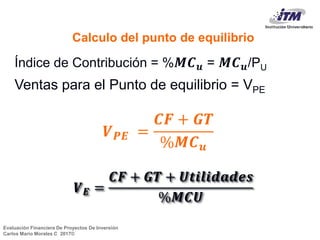 Evaluación Financiera De Proyectos De Inversión
Carlos Mario Morales C 2017©
Índice de Contribución = % 𝑴𝑪 𝒖 = 𝑴𝑪 𝒖/PU
Ventas para el Punto de equilibrio = VPE
𝑽 𝑬 =
𝑪𝑭 + 𝑮𝑻 + 𝑼𝒕𝒊𝒍𝒊𝒅𝒂𝒅𝒆𝒔
%𝑴𝑪𝑼
Calculo del punto de equilibrio
𝑽 𝑷𝑬 =
𝑪𝑭 + 𝑮𝑻
%𝑴𝑪 𝒖
 
