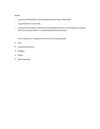 System

•   is a group of interrelated or interacting elements forming a unified whole

-   E.g-sun & planets, human body

•   is a group of interrelated components working together toward a common goal by accepting
    inputs & producing outputs in an organized transformation process



    A set of elements or components that interact to accomplish goals

   Input

   Processing mechanism

   Feedback

   Output

   System boundary
 