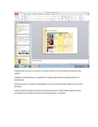 A system does not exist in a vacuum, it exists & functions in an environment containing other
systems

Subsystem –A system that is a component of a larger system, where the larger system is its
environment.

System boundary –A system is separated from its environment and other systems by its system
boundary.

Interface- Several systems may share the same environment. Some of these systems may be
connected to one another by means of a shared boundary, or interface.
 