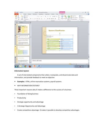 Information System

    A set of interrelated components that collect, manipulate, and disseminate data and
information, and provide feedback to meet an objective

   Examples: ATMs, airline reservation systems, payroll systems

   WHY INFORMATION SYSTEMS?

Three important reasons why IS makes a difference to the success of a business

•   Foundation of doing business

•   Productivity

•   Strategic opportunity and advantage

•   3.Strategic Opportunity and Advantage

•   Create competitive advantage: IS makes it possible to develop competitive advantages.
 