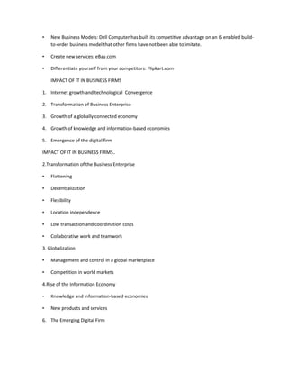 •   New Business Models: Dell Computer has built its competitive advantage on an IS enabled build-
    to-order business model that other firms have not been able to imitate.

•   Create new services: eBay.com

•   Differentiate yourself from your competitors: Flipkart.com

    IMPACT OF IT IN BUSINESS FIRMS

1. Internet growth and technological Convergence

2. Transformation of Business Enterprise

3. Growth of a globally connected economy

4. Growth of knowledge and information-based economies

5. Emergence of the digital firm

IMPACT OF IT IN BUSINESS FIRMS..

2.Transformation of the Business Enterprise

•   Flattening

•   Decentralization

•   Flexibility

•   Location independence

•   Low transaction and coordination costs

•   Collaborative work and teamwork

3. Globalization

•   Management and control in a global marketplace

•   Competition in world markets

4.Rise of the Information Economy

•   Knowledge and information-based economies

•   New products and services

6. The Emerging Digital Firm
 