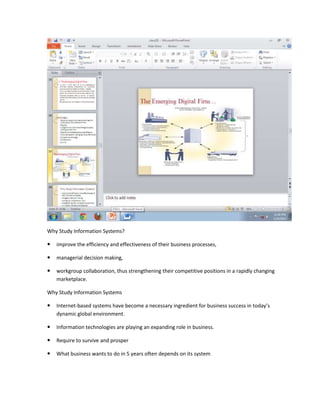 Why Study Information Systems?

   improve the efficiency and effectiveness of their business processes,

   managerial decision making,

   workgroup collaboration, thus strengthening their competitive positions in a rapidly changing
    marketplace.

Why Study Information Systems

   Internet-based systems have become a necessary ingredient for business success in today’s
    dynamic global environment.

   Information technologies are playing an expanding role in business.

   Require to survive and prosper

   What business wants to do in 5 years often depends on its system
 