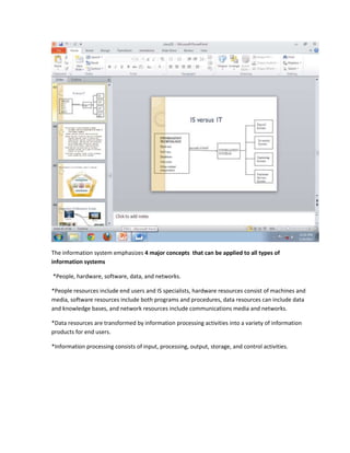 The information system emphasizes 4 major concepts that can be applied to all types of
information systems

*People, hardware, software, data, and networks.

*People resources include end users and IS specialists, hardware resources consist of machines and
media, software resources include both programs and procedures, data resources can include data
and knowledge bases, and network resources include communications media and networks.

*Data resources are transformed by information processing activities into a variety of information
products for end users.

*Information processing consists of input, processing, output, storage, and control activities.
 