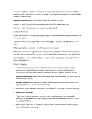 Computer peripherals-which are devices such as a keyboard or electronic mouse for input of data
and commands, a video screen or printer for output of information, and magnetic or optical disks for
storage of data resources.

Software resources-include all sets of information processing instructions

Program –a set of instructions that causes a computer to perform a particular task

Procedures-set of instructions used by people to complete a task

Examples of software

System software-such as an operating system program, that controls and supports the operations of
a computer system.

Application software-are programs that direct processing for a particular use of computers by end
users.

Data resources-Data constitutes a valuable organizational resource

Databases - a collection of logically related records or files. A database consolidates many records
previously stored in separate files so that a common pool of data records serves many applications.

Knowledge Bases - which hold knowledge in a variety of forms such as facts and rules of inference
about various subjects.

Network resources-

    Telecommunications networks like the Internet, intranets, and extranets have become
    essential to the successful electronic business and commerce operations of all types of
    organizations and their computer-based information systems. Network resources include:

   Communications media (twisted-pair wire, coaxial cable, fiber-optic cable, and microwave, and
    satellite wireless systems.

   Network support (people, hardware, software, and data resources that directly support the
    operation and use of a communications network).

   Information system activities – information processing(data processing) include the following

   Input of Data Resources:

   *Data about business transactions and other events must be captured and prepared for
    processing by the inputactivity. Input typically takes the form of data entry activities such as
    recording and editing.

   *Once entered, data may be transferred onto a machine-readable medium such as magnetic
    disk, until needed for processing.
 