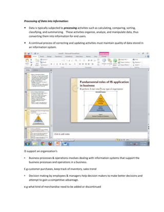 Processing of Data into Information:

   Data is typically subjected to processing activities such as calculating, comparing, sorting,
    classifying, and summarizing. These activities organize, analyze, and manipulate data, thus
    converting them into information for end users.

   A continual process of correcting and updating activities must maintain quality of data stored in
    an information system.




IS support an organization's

•   Business processes & operations-involves dealing with information systems that support the
    business processes and operations in a business.

E.g-customer purchases, keep track of inventory, sales trend

•   Decision making by employees & managers-help decision makers to make better decisions and
    attempt to gain a competitive advantage.

e.g-what kind of merchandise need to be added or discontinued
 