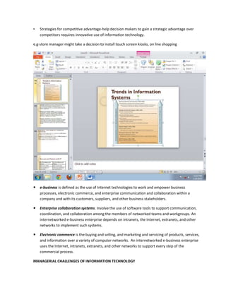 •   Strategies for competitive advantage-help decision makers to gain a strategic advantage over
    competitors requires innovative use of information technology.

e.g-store manager might take a decision to install touch screen kiosks, on line shopping




   e-business is defined as the use of Internet technologies to work and empower business
    processes, electronic commerce, and enterprise communication and collaboration within a
    company and with its customers, suppliers, and other business stakeholders.

   Enterprise collaboration systems. Involve the use of software tools to support communication,
    coordination, and collaboration among the members of networked teams and workgroups. An
    internetworked e-business enterprise depends on intranets, the Internet, extranets, and other
    networks to implement such systems.

   Electronic commerce is the buying and selling, and marketing and servicing of products, services,
    and information over a variety of computer networks. An internetworked e-business enterprise
    uses the Internet, intranets, extranets, and other networks to support every step of the
    commercial process.

MANAGERIAL CHALLENGES OF INFORMATION TECHNOLOGY
 
