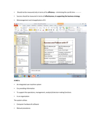 •   Should not be measured only in terms of its efficiency – minimizing the cost & time -----------

•   Success should be measured in terms of effectiveness, in supporting the business strategy

•   Mismanagement and misapplication of IS




A MIS is

•   An integrated user machine system

•   For providing information

•   To support the operations, management, analysis,& decision making functions

•   In an organization

The system utilizes

•   Computer hardware & software

•   Manual procedures
 