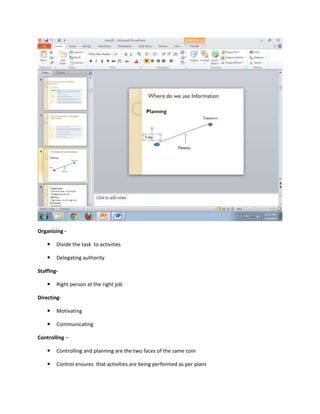Organizing -

       Divide the task to activities

       Delegating authority

Staffing-

       Right person at the right job.

Directing-

       Motivating

       Communicating

Controlling –

       Controlling and planning are the two faces of the same coin

       Control ensures that activities are being performed as per plans
 