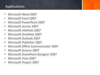 Applications
• Microsoft Word 2007
• Microsoft Excel 2007
• Microsoft PowerPoint 2007
• Microsoft Access 2007
• Microsoft InfoPath 2007
• Microsoft OneNote 2007
• Microsoft Outlook 2007
• Microsoft Publisher 2007
• Microsoft Office Communicator 2007
• Microsoft Groove 2007
• Microsoft SharePoint Designer 2007
• Microsoft Visio 2007
• Microsoft Project 2007
 