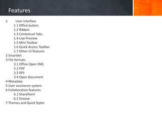 Features
1. User interface
1.1 Office button
1.2 Ribbon
1.3 Contextual Tabs
1.4 Live Preview
1.5 Mini Toolbar
1.6 Quick Access Toolbar
1.7 Other UI features
2 SmartArt
3 File formats
3.1 Office Open XML
3.2 PDF
3.3 XPS
3.4 Open Document
4 Metadata
5 User assistance system
6 Collaboration features
6.1 SharePoint
6.2 Groove
7 Themes and Quick Styles
 