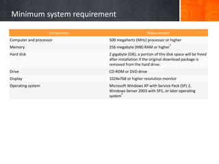 Minimum system requirement
Component Requirement
Computer and processor 500 megahertz (MHz) processor or higher
Memory 256 megabyte (MB) RAM or higher
1
Hard disk 2 gigabyte (GB); a portion of this disk space will be freed
after installation if the original download package is
removed from the hard drive.
Drive CD-ROM or DVD drive
Display 1024x768 or higher resolution monitor
Operating system Microsoft Windows XP with Service Pack (SP) 2,
Windows Server 2003 with SP1, or later operating
system
2
 
