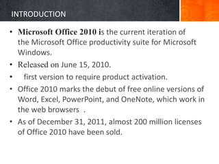 INTRODUCTION
• Microsoft Office 2010 is the current iteration of
the Microsoft Office productivity suite for Microsoft
Windows.
• Released on June 15, 2010.
• first version to require product activation.
• Office 2010 marks the debut of free online versions of
Word, Excel, PowerPoint, and OneNote, which work in
the web browsers .
• As of December 31, 2011, almost 200 million licenses
of Office 2010 have been sold.
 