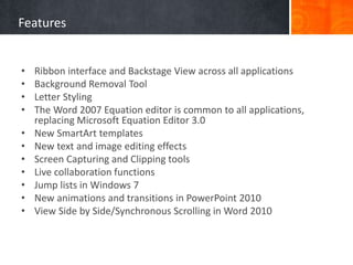 Features
• Ribbon interface and Backstage View across all applications
• Background Removal Tool
• Letter Styling
• The Word 2007 Equation editor is common to all applications,
replacing Microsoft Equation Editor 3.0
• New SmartArt templates
• New text and image editing effects
• Screen Capturing and Clipping tools
• Live collaboration functions
• Jump lists in Windows 7
• New animations and transitions in PowerPoint 2010
• View Side by Side/Synchronous Scrolling in Word 2010
 
