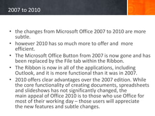 2007 to 2010
• the changes from Microsoft Office 2007 to 2010 are more
subtle.
• however 2010 has so much more to offer and more
efficient.
• The Microsoft Office Button from 2007 is now gone and has
been replaced by the File tab within the Ribbon.
• The Ribbon is now in all of the applications, including
Outlook, and it is more functional than it was in 2007.
• 2010 offers clear advantages over the 2007 edition. While
the core functionality of creating documents, spreadsheets
and slideshows has not significantly changed, the
main appeal of Office 2010 is to those who use Office for
most of their working day – those users will appreciate
the new features and subtle changes.
 