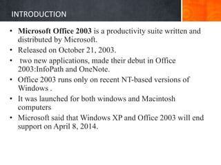 INTRODUCTION
• Microsoft Office 2003 is a productivity suite written and
distributed by Microsoft.
• Released on October 21, 2003.
• two new applications, made their debut in Office
2003:InfoPath and OneNote.
• Office 2003 runs only on recent NT-based versions of
Windows .
• It was launched for both windows and Macintosh
computers
• Microsoft said that Windows XP and Office 2003 will end
support on April 8, 2014.
 