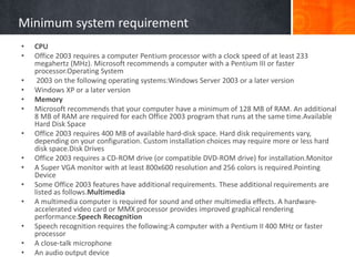 Minimum system requirement
• CPU
• Office 2003 requires a computer Pentium processor with a clock speed of at least 233
megahertz (MHz). Microsoft recommends a computer with a Pentium III or faster
processor.Operating System
• 2003 on the following operating systems:Windows Server 2003 or a later version
• Windows XP or a later version
• Memory
• Microsoft recommends that your computer have a minimum of 128 MB of RAM. An additional
8 MB of RAM are required for each Office 2003 program that runs at the same time.Available
Hard Disk Space
• Office 2003 requires 400 MB of available hard-disk space. Hard disk requirements vary,
depending on your configuration. Custom installation choices may require more or less hard
disk space.Disk Drives
• Office 2003 requires a CD-ROM drive (or compatible DVD-ROM drive) for installation.Monitor
• A Super VGA monitor with at least 800x600 resolution and 256 colors is required.Pointing
Device
• Some Office 2003 features have additional requirements. These additional requirements are
listed as follows.Multimedia
• A multimedia computer is required for sound and other multimedia effects. A hardware-
accelerated video card or MMX processor provides improved graphical rendering
performance.Speech Recognition
• Speech recognition requires the following:A computer with a Pentium II 400 MHz or faster
processor
• A close-talk microphone
• An audio output device
 