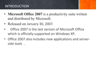 INTRODUCTION
• Microsoft Office 2007 is a productivity suite written
and distributed by Microsoft.
• Released on January 30, 2007.
• Office 2007 is the last version of Microsoft Office
which is officially supported on Windows XP.
• Office 2007 also includes new applications and server-
side tools .
 