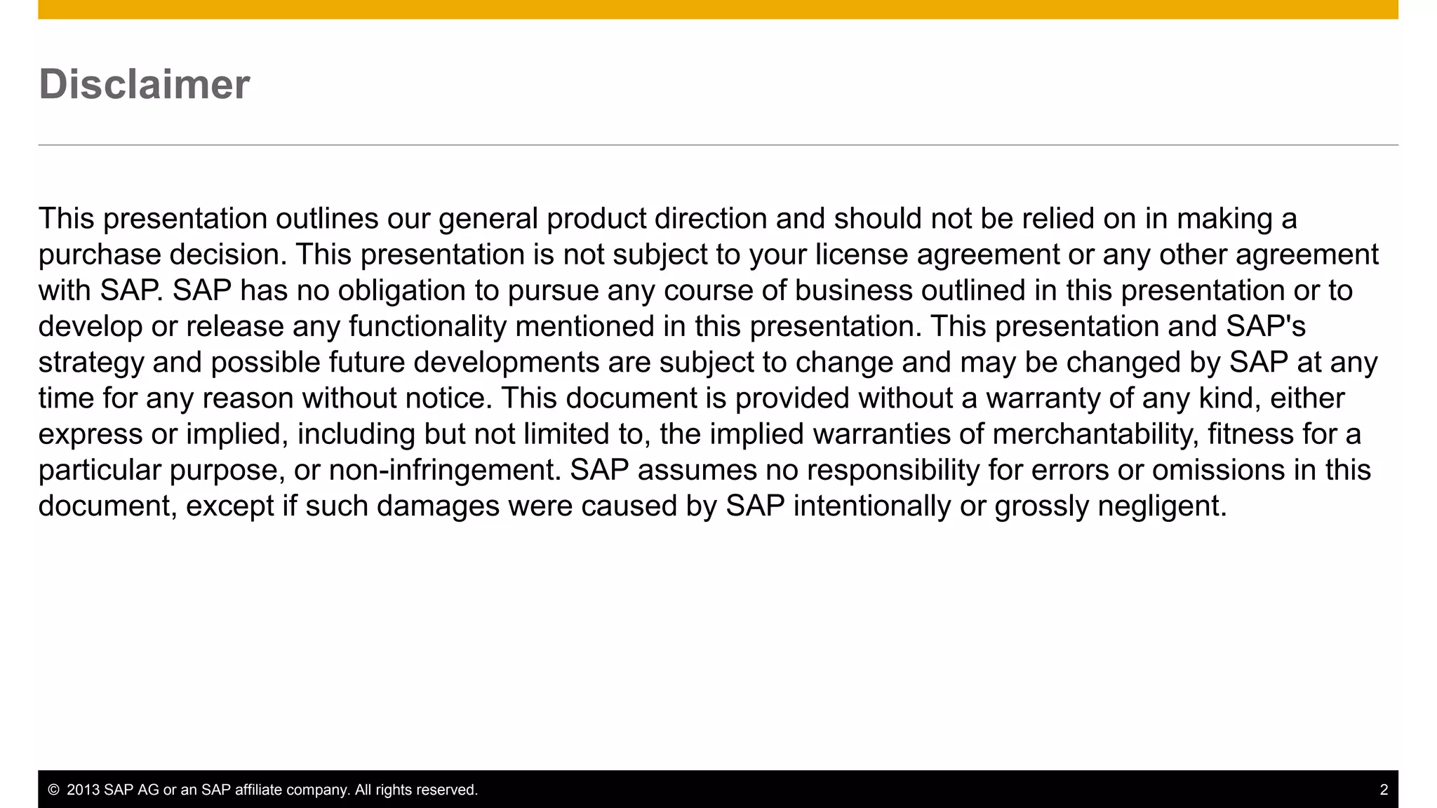 Disclaimer 
This presentation outlines our general product direction and should not be relied on in making a 
purchase decision. This presentation is not subject to your license agreement or any other agreement 
with SAP. SAP has no obligation to pursue any course of business outlined in this presentation or to 
develop or release any functionality mentioned in this presentation. This presentation and SAP's 
strategy and possible future developments are subject to change and may be changed by SAP at any 
time for any reason without notice. This document is provided without a warranty of any kind, either 
express or implied, including but not limited to, the implied warranties of merchantability, fitness for a 
particular purpose, or non-infringement. SAP assumes no responsibility for errors or omissions in this 
document, except if such damages were caused by SAP intentionally or grossly negligent. 
© 2013 SAP AG or an SAP affiliate company. All rights reserved. 2 
 